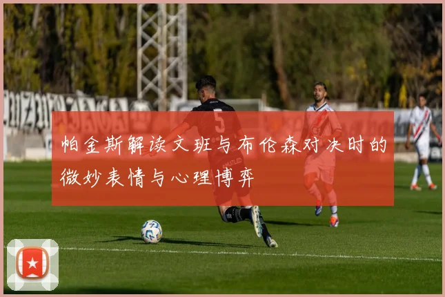 帕金斯解读文班与布伦森对决时的微妙表情与心理博弈