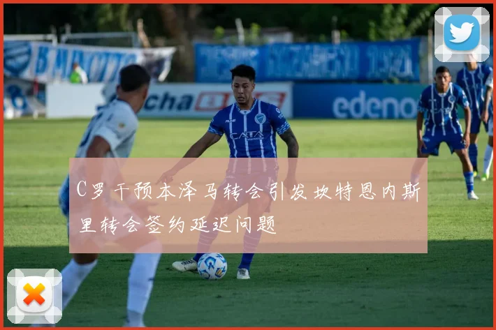 C罗干预本泽马转会引发坎特恩内斯里转会签约延迟问题
