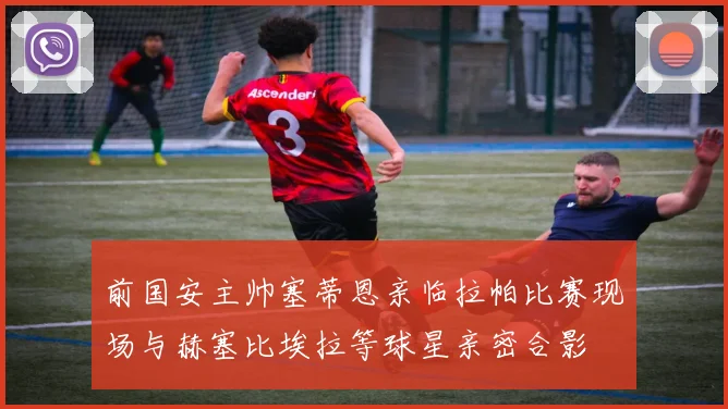 前国安主帅塞蒂恩亲临拉帕比赛现场与赫塞比埃拉等球星亲密合影