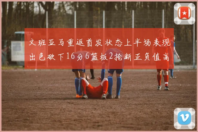 文班亚马重返首发状态上半场表现出色砍下16分6篮板2抢断正负值高达21