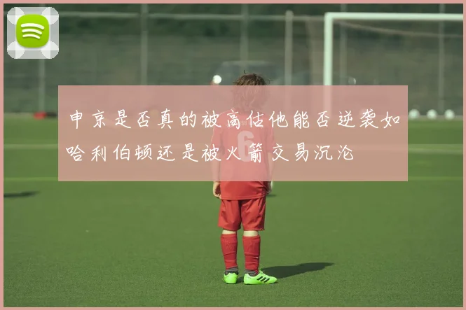 申京是否真的被高估他能否逆袭如哈利伯顿还是被火箭交易沉沦