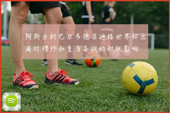 阿斯分析巴尔韦德吕迪格世界杯出局对穆帅和皇马备战的积极影响