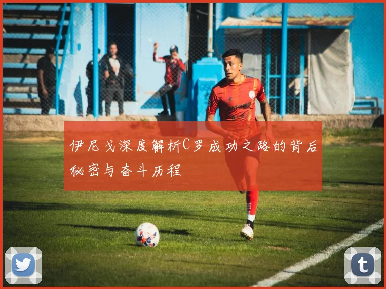 伊尼戈深度解析C罗成功之路的背后秘密与奋斗历程
