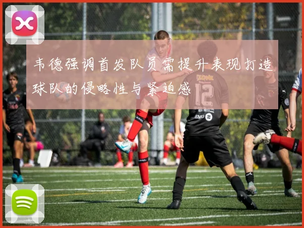 韦德强调首发队员需提升表现打造球队的侵略性与紧迫感