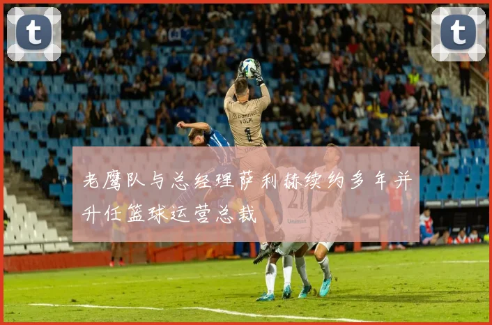 老鹰队与总经理萨利赫续约多年并升任篮球运营总裁