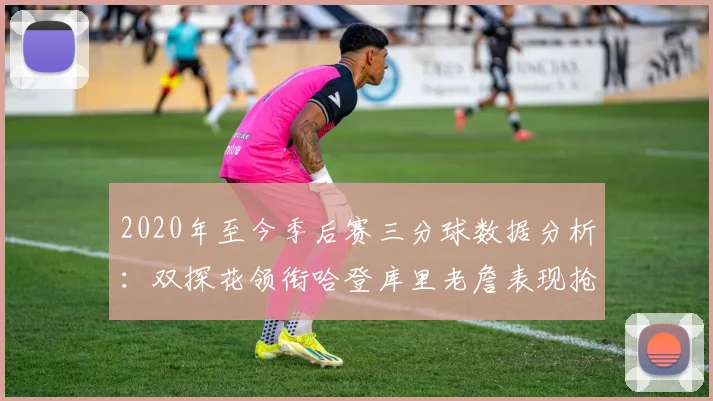 2020年至今季后赛三分球数据分析：双探花领衔哈登库里老詹表现抢眼