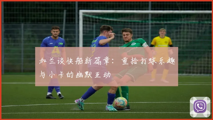 加兰谈快船新篇章：重拾打球乐趣与小卡的幽默互动