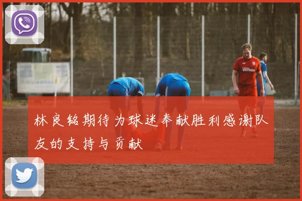 林良铭期待为球迷奉献胜利感谢队友的支持与贡献