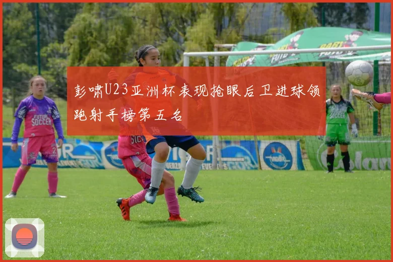 彭啸U23亚洲杯表现抢眼后卫进球领跑射手榜第五名