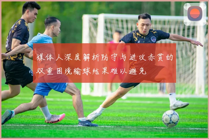 媒体人深度解析防守与进攻赤贫的双重困境输球结果难以避免