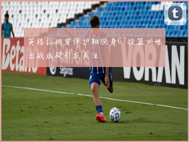 英格拉姆穿保护靴现身G7投篮训练出战成疑引发关注