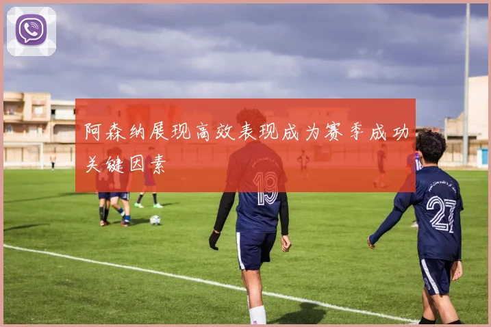 阿森纳展现高效表现成为赛季成功关键因素