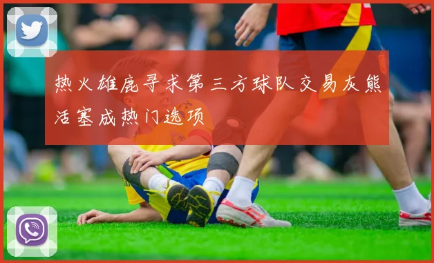 热火雄鹿寻求第三方球队交易灰熊活塞成热门选项