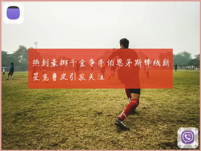 热刺豪掷千金争夺伯恩茅斯锋线新星克鲁皮引发关注