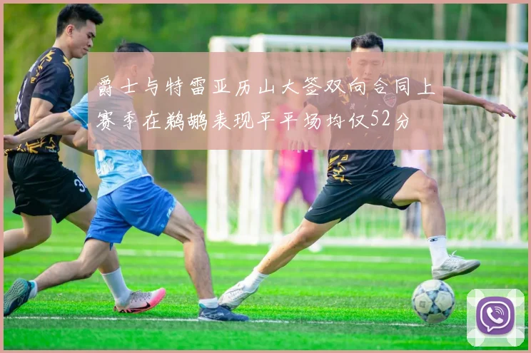 爵士与特雷亚历山大签双向合同上赛季在鹈鹕表现平平场均仅52分