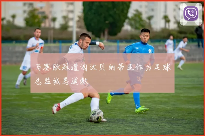 马赛欧冠遭淘汰贝纳蒂亚作为足球总监诚恳道歉