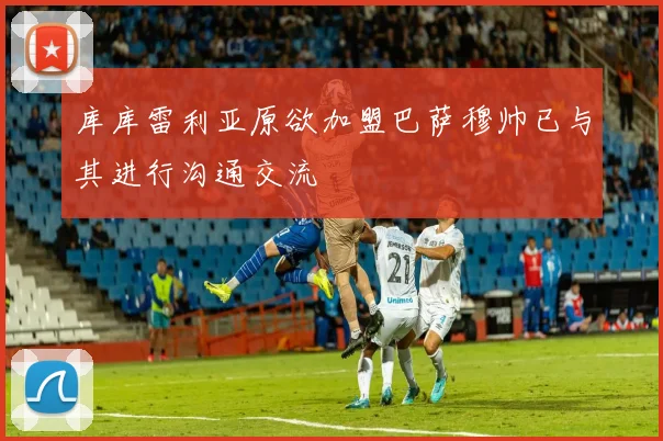 库库雷利亚原欲加盟巴萨穆帅已与其进行沟通交流