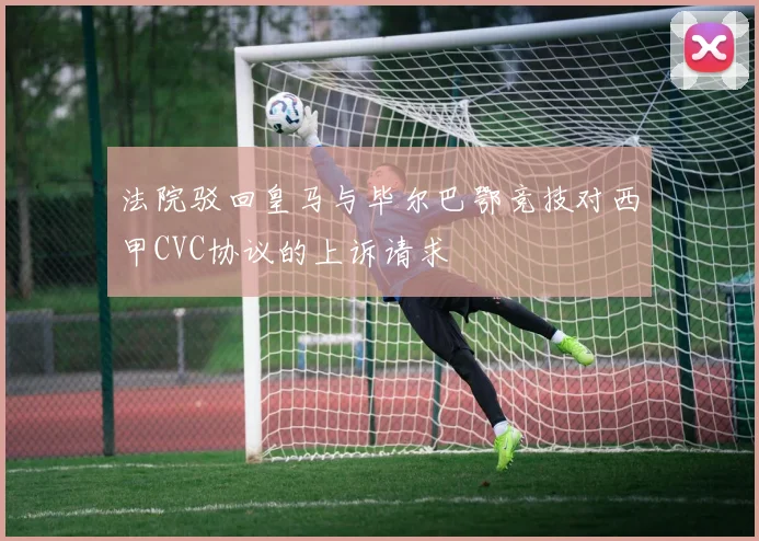 法院驳回皇马与毕尔巴鄂竞技对西甲CVC协议的上诉请求