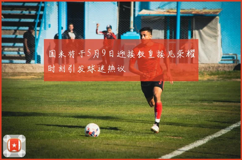 国米将于5月9日迎接教皇接见荣耀时刻引发球迷热议
