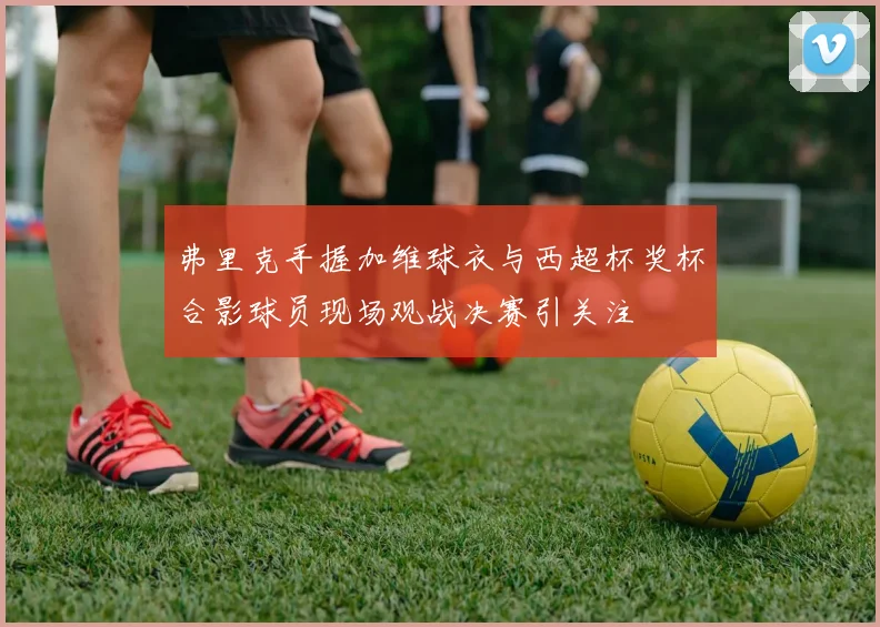 弗里克手握加维球衣与西超杯奖杯合影球员现场观战决赛引关注
