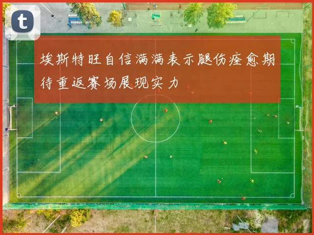 埃斯特旺自信满满表示腿伤痊愈期待重返赛场展现实力